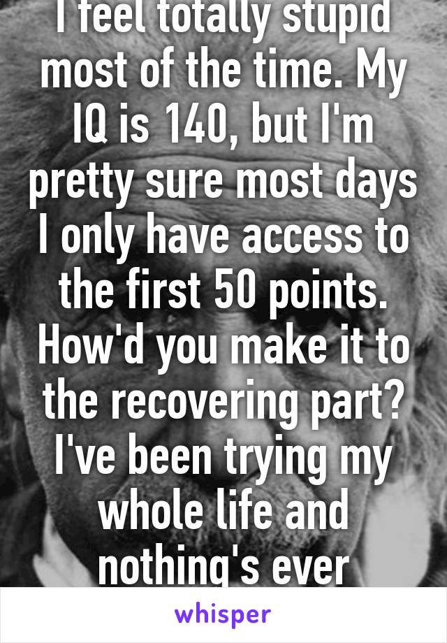 I feel totally stupid most of the time. My IQ is 140, but I'm pretty sure most days I only have access to the first 50 points. How'd you make it to the recovering part? I've been trying my whole life and nothing's ever worked.