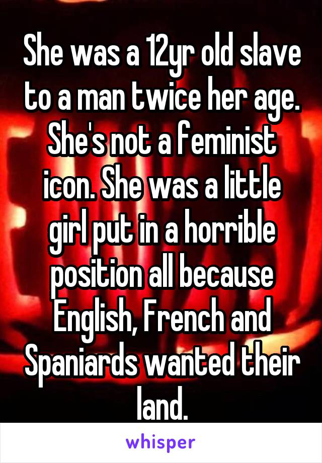 She was a 12yr old slave to a man twice her age. She's not a feminist icon. She was a little girl put in a horrible position all because English, French and Spaniards wanted their land.