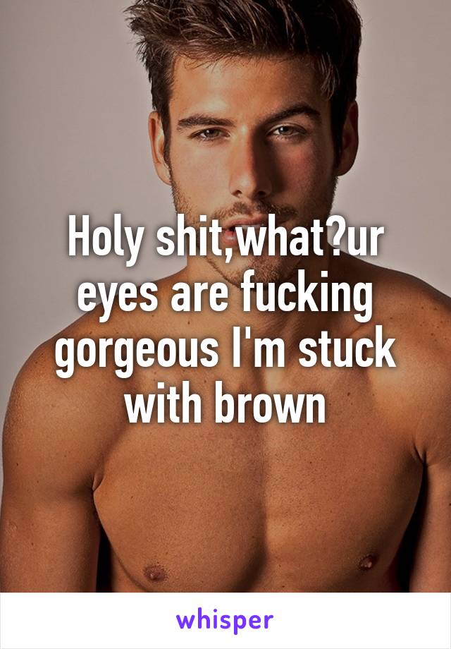 Holy shit,what?ur eyes are fucking gorgeous I'm stuck with brown