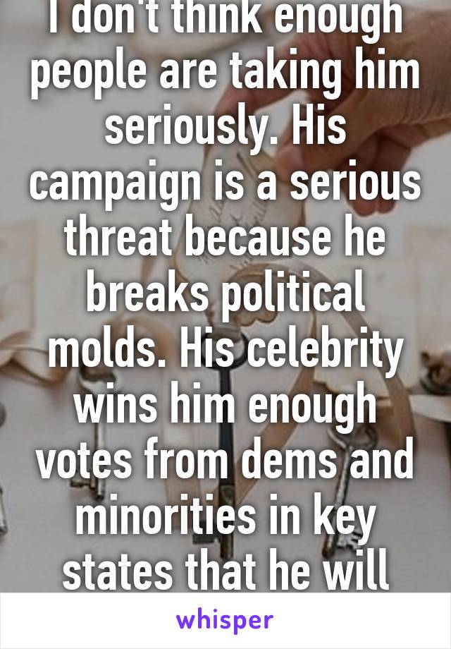 I don't think enough people are taking him seriously. His campaign is a serious threat because he breaks political molds. His celebrity wins him enough votes from dems and minorities in key states that he will win the E. College.