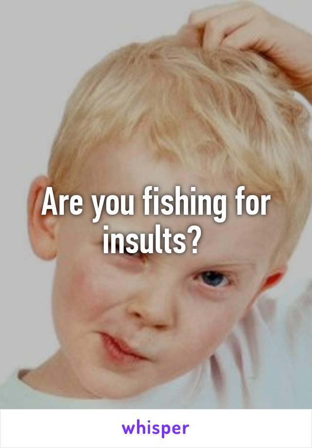 Are you fishing for insults? 