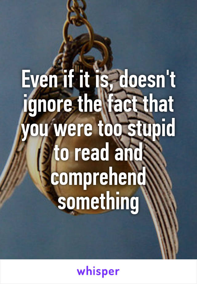 Even if it is, doesn't ignore the fact that you were too stupid to read and comprehend something