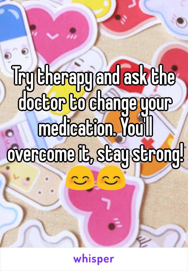 Try therapy and ask the doctor to change your medication. You'll overcome it, stay strong! 😊😊