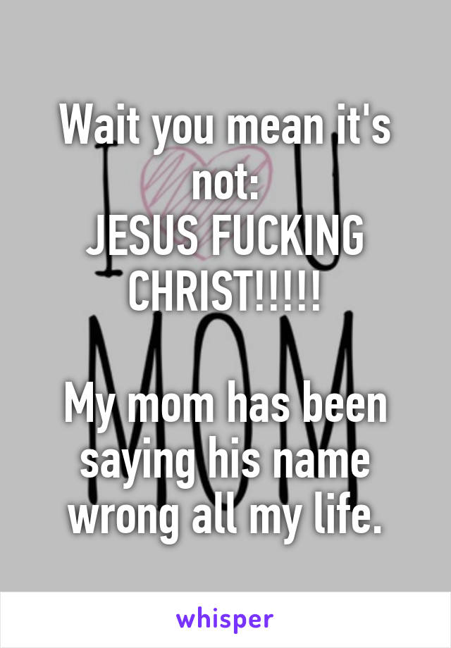 Wait you mean it's not:
JESUS FUCKING CHRIST!!!!!

My mom has been saying his name wrong all my life.