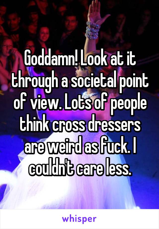 Goddamn! Look at it through a societal point of view. Lots of people think cross dressers are weird as fuck. I couldn't care less.