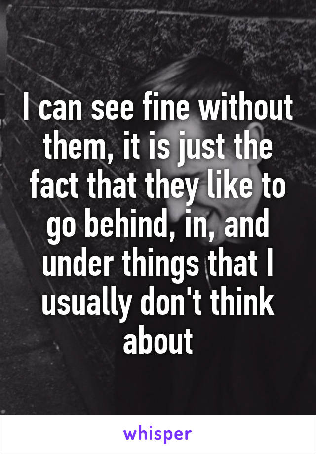 I can see fine without them, it is just the fact that they like to go behind, in, and under things that I usually don't think about