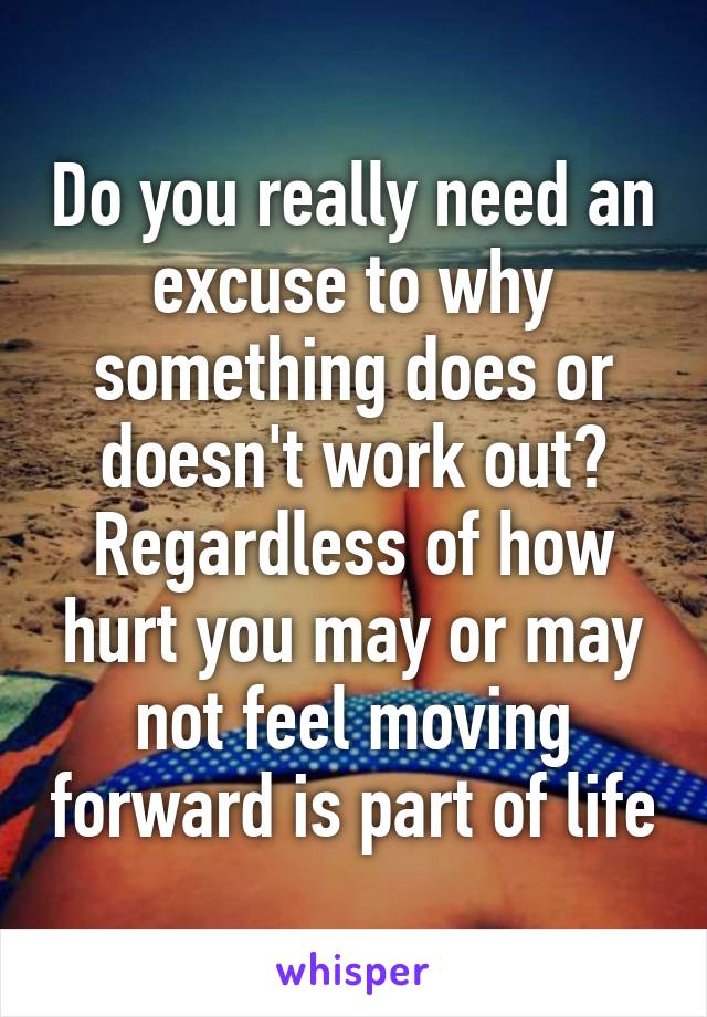 Do you really need an excuse to why something does or doesn't work out? Regardless of how hurt you may or may not feel moving forward is part of life