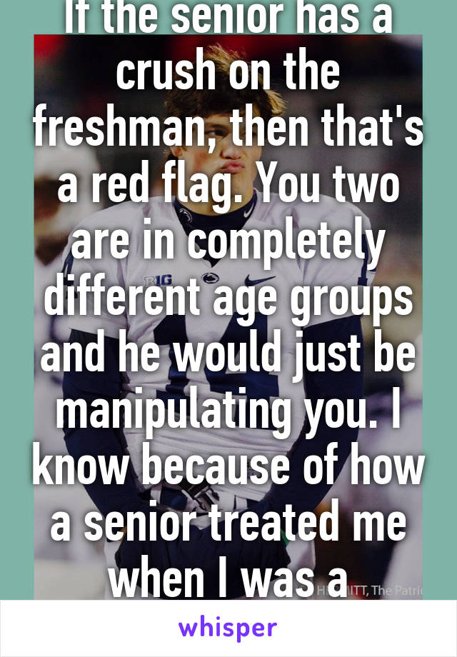 If the senior has a crush on the freshman, then that's a red flag. You two are in completely different age groups and he would just be manipulating you. I know because of how a senior treated me when I was a freshman 