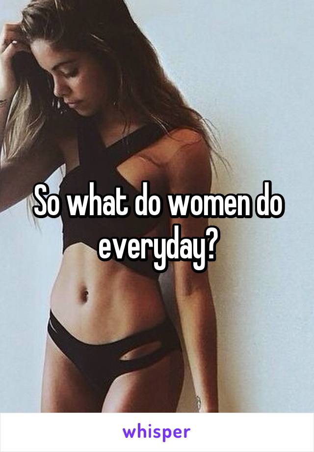 So what do women do everyday?