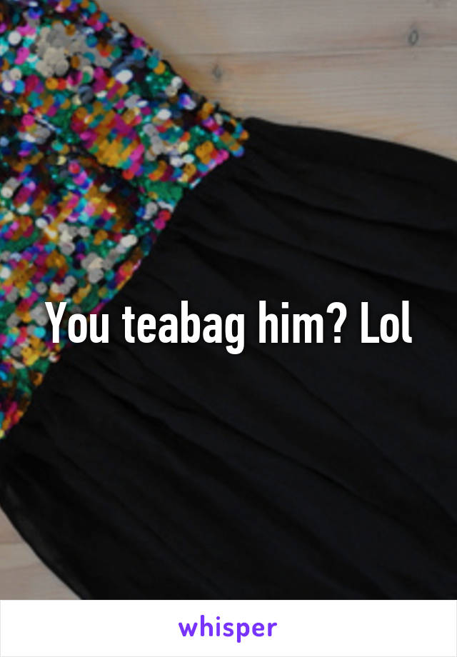 You teabag him? Lol