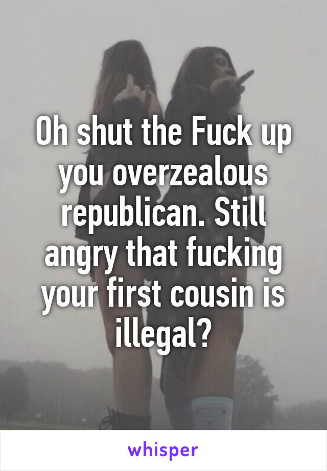 Oh shut the Fuck up you overzealous republican. Still angry that fucking your first cousin is illegal?