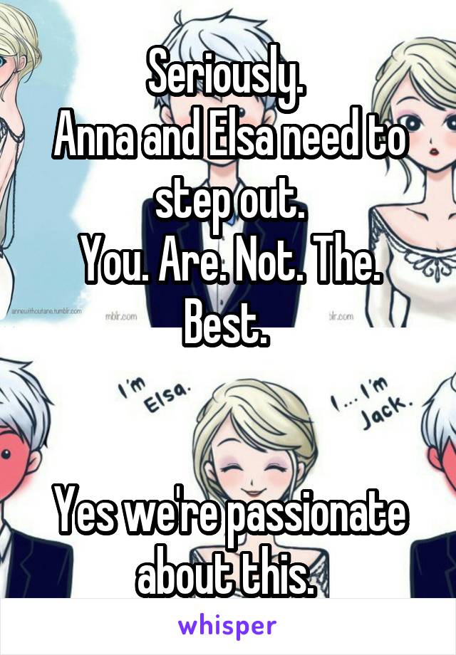 Seriously. 
Anna and Elsa need to step out.
You. Are. Not. The. Best. 


Yes we're passionate about this. 