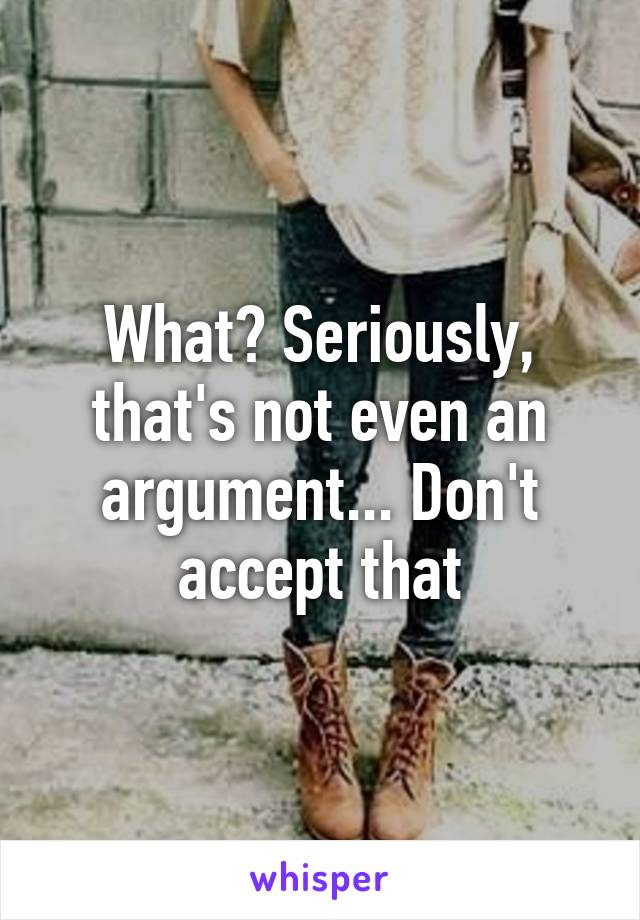 What? Seriously, that's not even an argument... Don't accept that