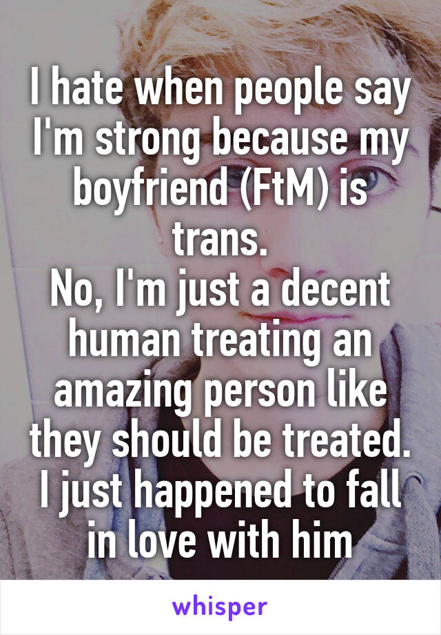 I hate when people say I'm strong because my boyfriend (FtM) is trans.
No, I'm just a decent human treating an amazing person like they should be treated.
I just happened to fall in love with him