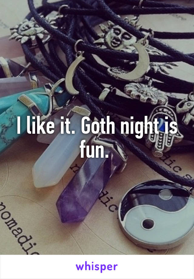 I like it. Goth night is fun. 