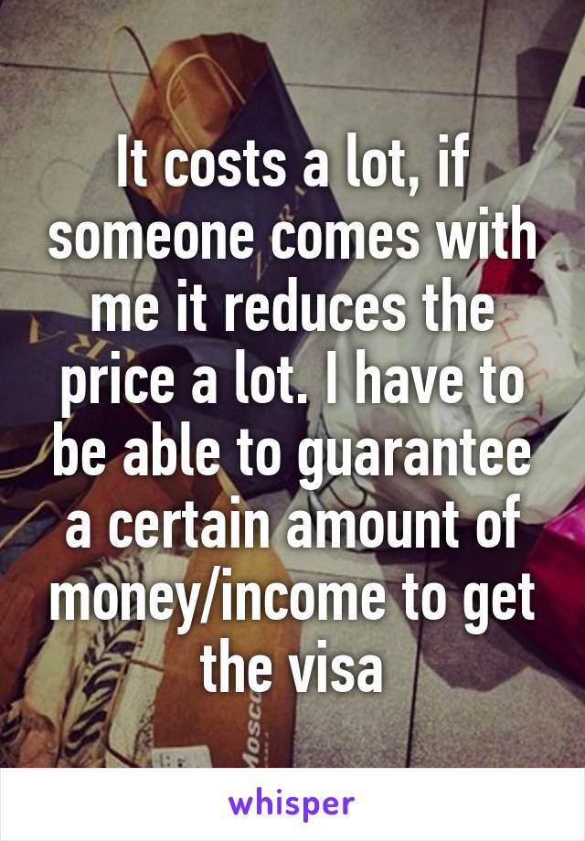 It costs a lot, if someone comes with me it reduces the price a lot. I have to be able to guarantee a certain amount of money/income to get the visa