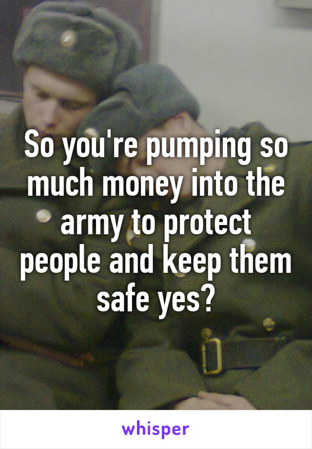 So you're pumping so much money into the army to protect people and keep them safe yes?
