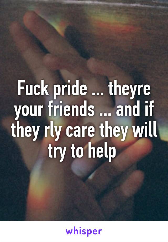 Fuck pride ... theyre your friends ... and if they rly care they will try to help 
