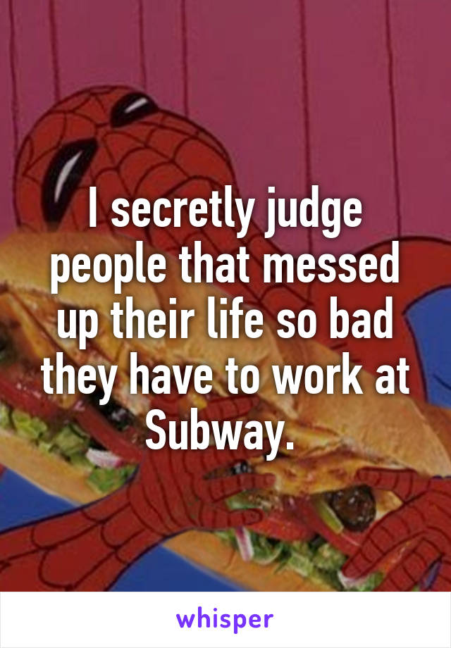 I secretly judge people that messed up their life so bad they have to work at Subway. 