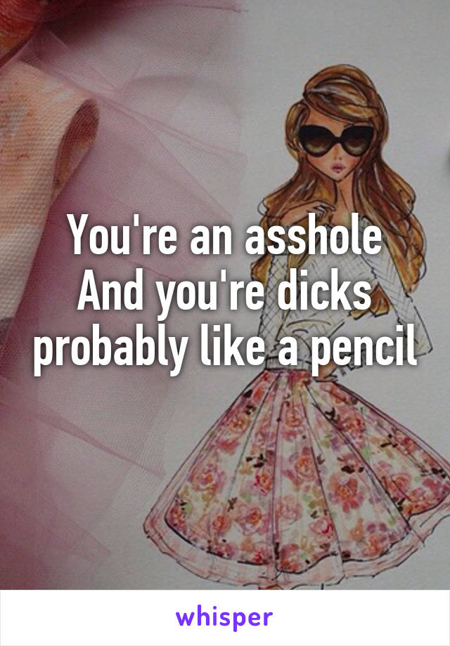 You're an asshole
And you're dicks probably like a pencil 