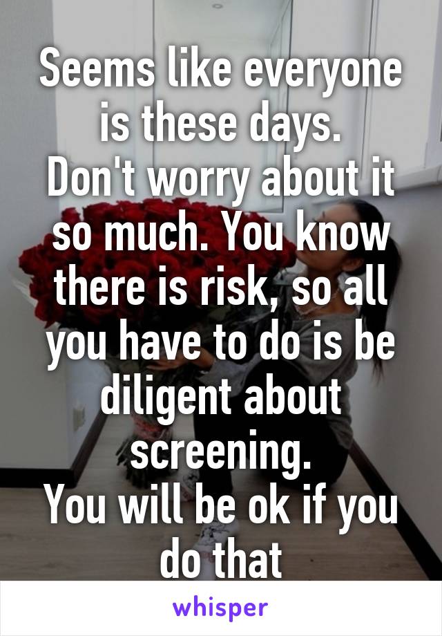 Seems like everyone is these days.
Don't worry about it so much. You know there is risk, so all you have to do is be diligent about screening.
You will be ok if you do that