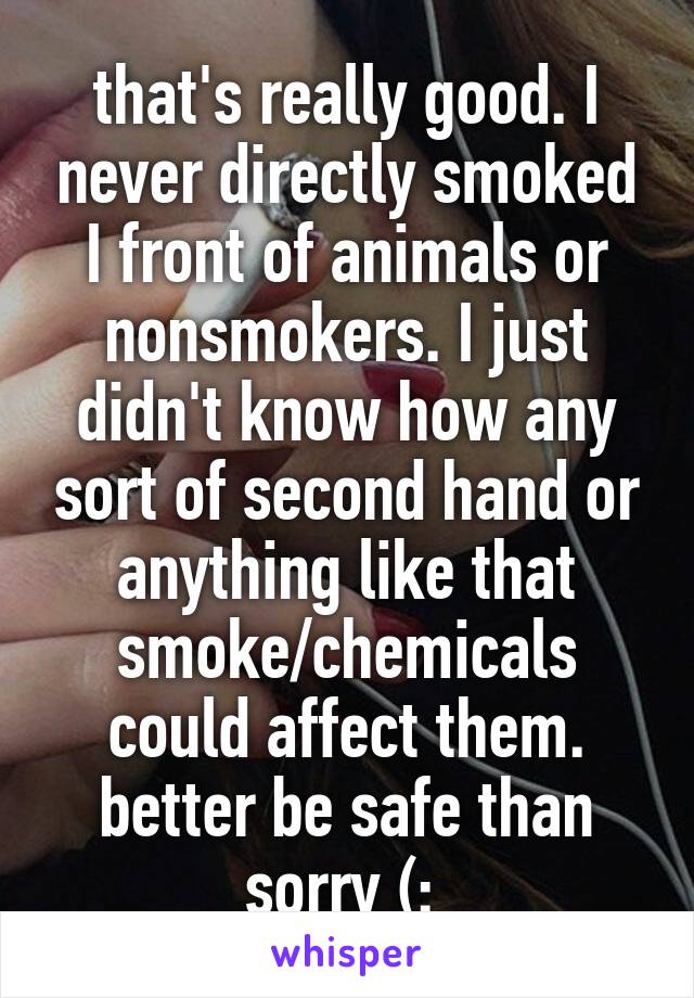 that's really good. I never directly smoked I front of animals or nonsmokers. I just didn't know how any sort of second hand or anything like that smoke/chemicals could affect them. better be safe than sorry (: 