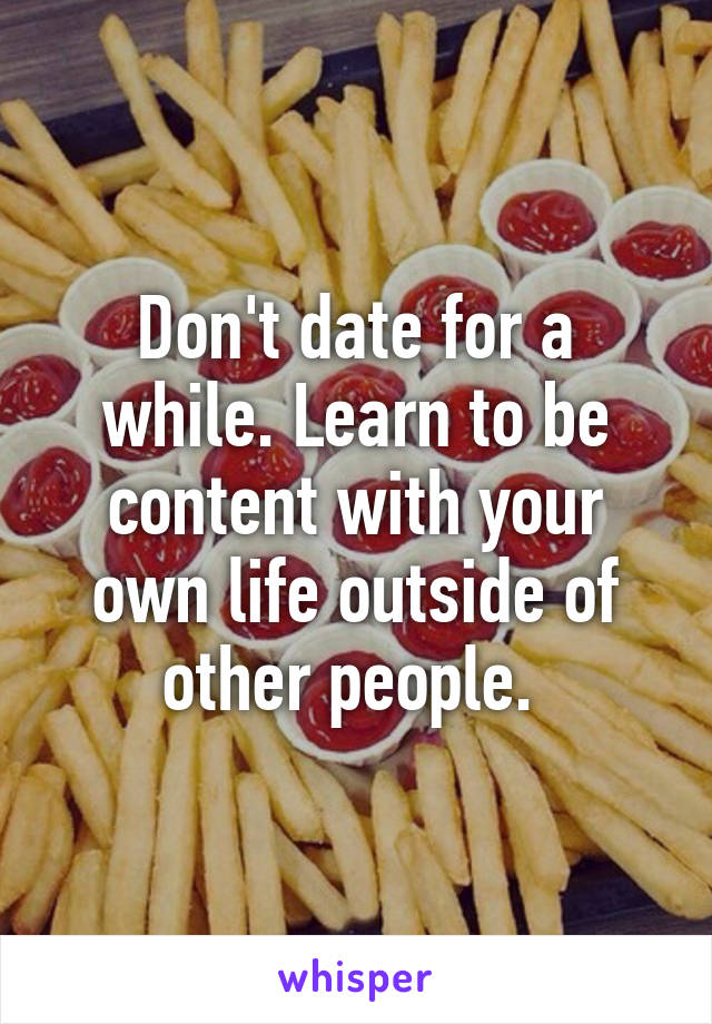 Don't date for a while. Learn to be content with your own life outside of other people. 