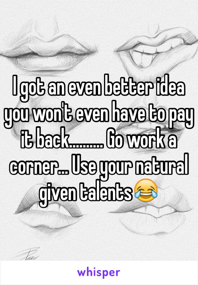 I got an even better idea you won't even have to pay it back.......... Go work a corner... Use your natural given talents😂