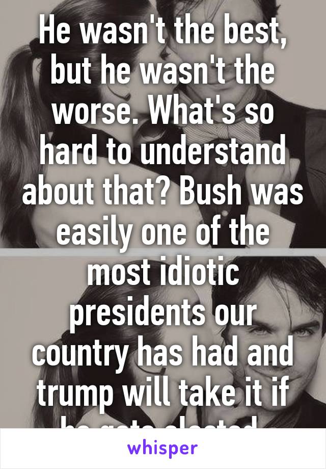 He wasn't the best, but he wasn't the worse. What's so hard to understand about that? Bush was easily one of the most idiotic presidents our country has had and trump will take it if he gets elected.