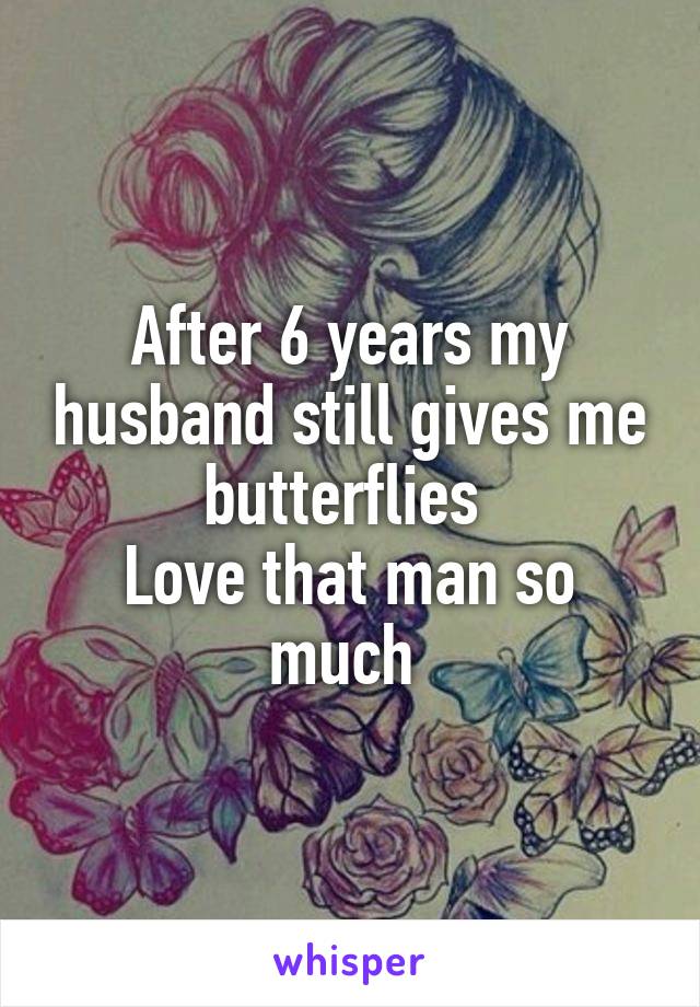 After 6 years my husband still gives me butterflies 
Love that man so much 