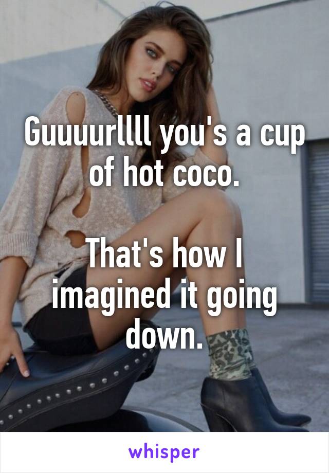 Guuuurllll you's a cup of hot coco.

That's how I imagined it going down.