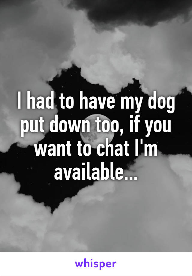 I had to have my dog put down too, if you want to chat I'm available...