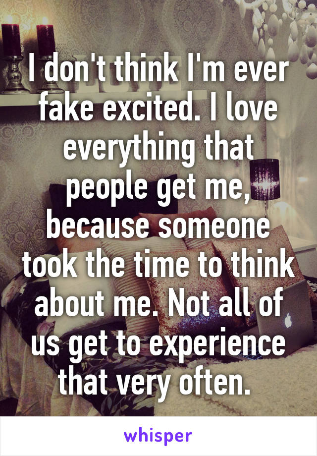 I don't think I'm ever fake excited. I love everything that people get me, because someone took the time to think about me. Not all of us get to experience that very often. 