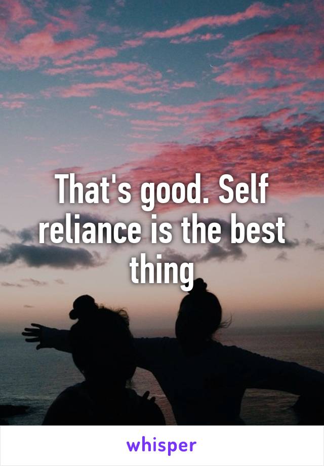 That's good. Self reliance is the best thing