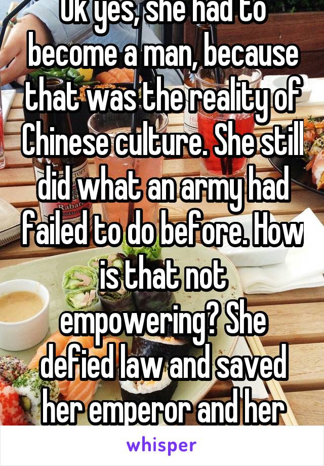 Ok yes, she had to become a man, because that was the reality of Chinese culture. She still did what an army had failed to do before. How is that not empowering? She defied law and saved her emperor and her country. 