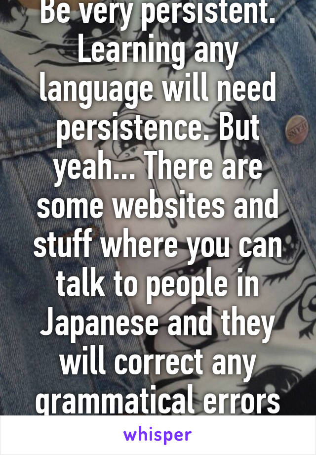 Be very persistent. Learning any language will need persistence. But yeah... There are some websites and stuff where you can talk to people in Japanese and they will correct any grammatical errors you may have