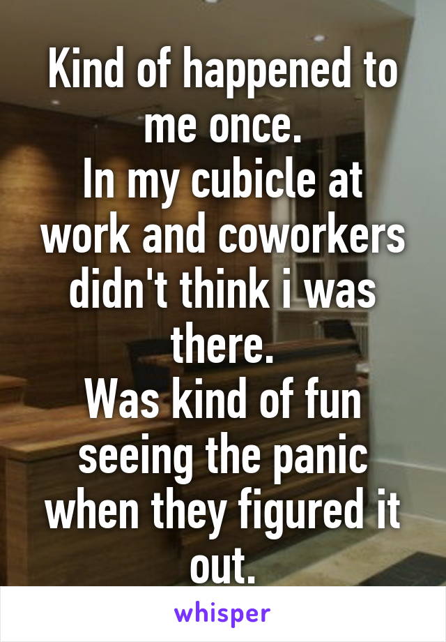 Kind of happened to me once.
In my cubicle at work and coworkers didn't think i was there.
Was kind of fun seeing the panic when they figured it out.