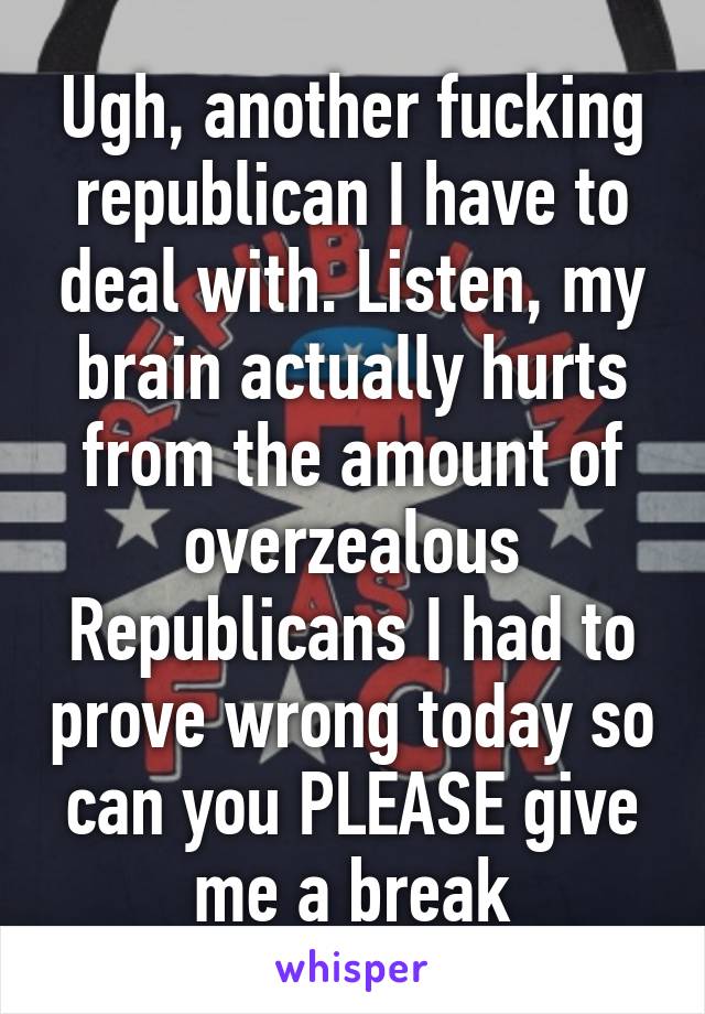 Ugh, another fucking republican I have to deal with. Listen, my brain actually hurts from the amount of overzealous Republicans I had to prove wrong today so can you PLEASE give me a break