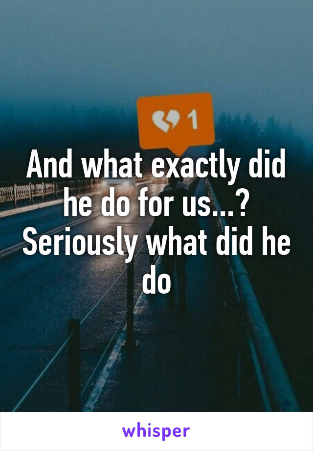 And what exactly did he do for us...? Seriously what did he do
