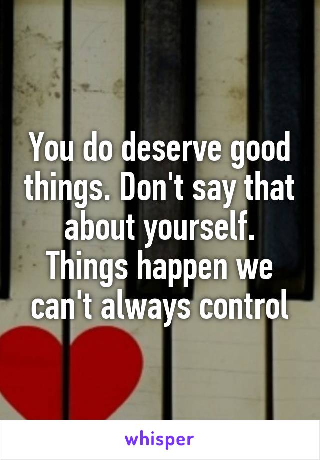 You do deserve good things. Don't say that about yourself. Things happen we can't always control