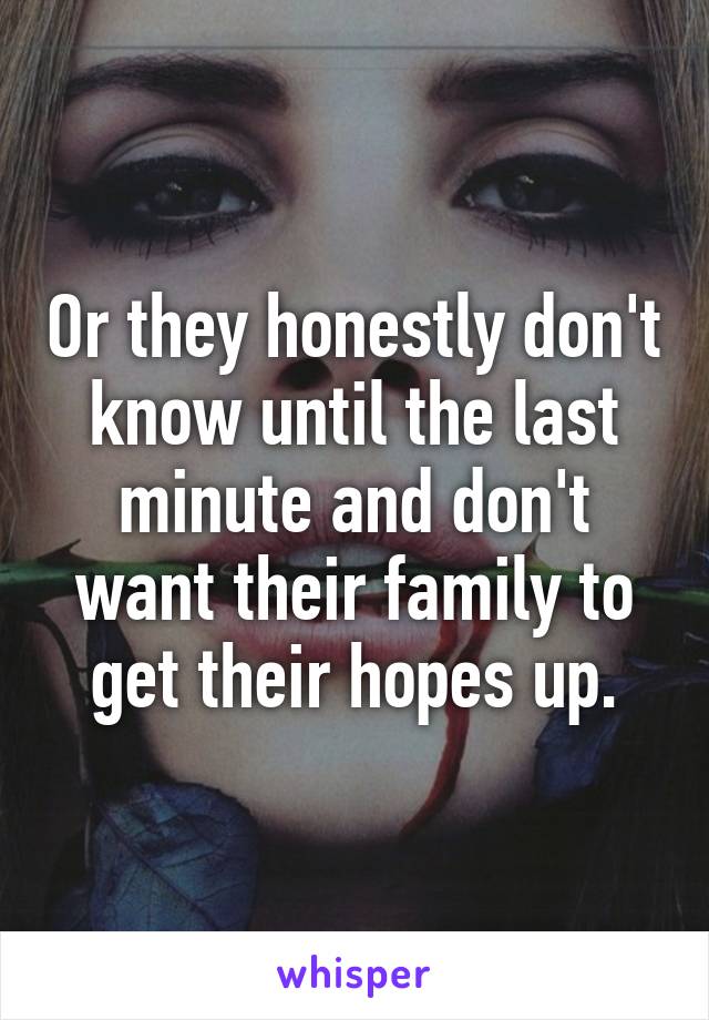 Or they honestly don't know until the last minute and don't want their family to get their hopes up.
