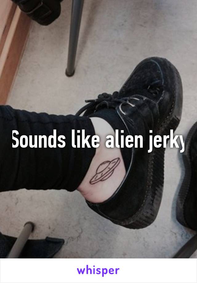 Sounds like alien jerky