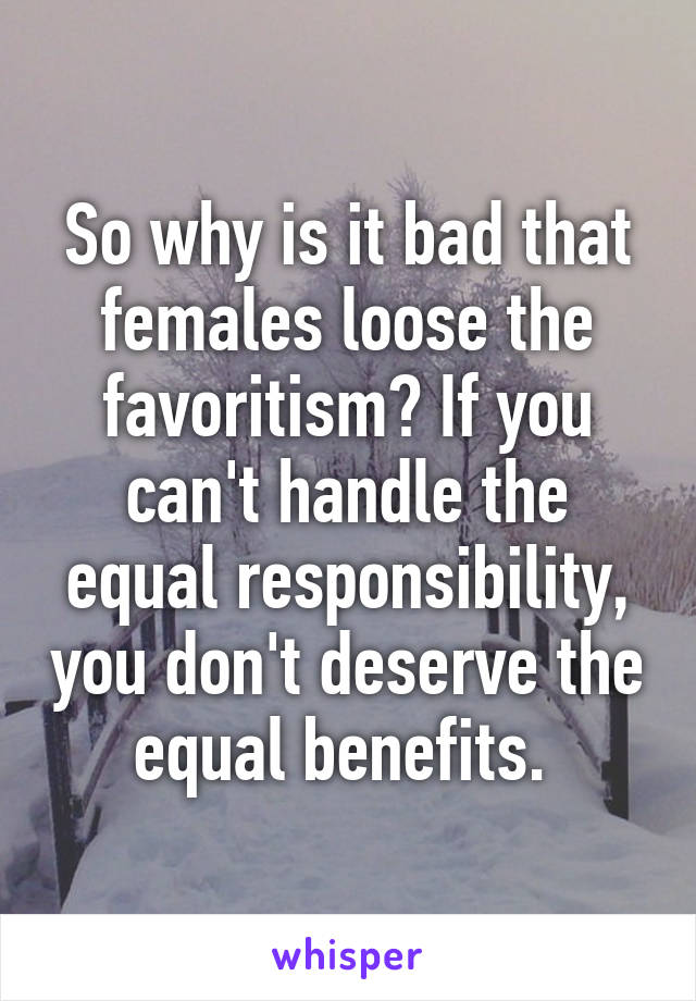 So why is it bad that females loose the favoritism? If you can't handle the equal responsibility, you don't deserve the equal benefits. 