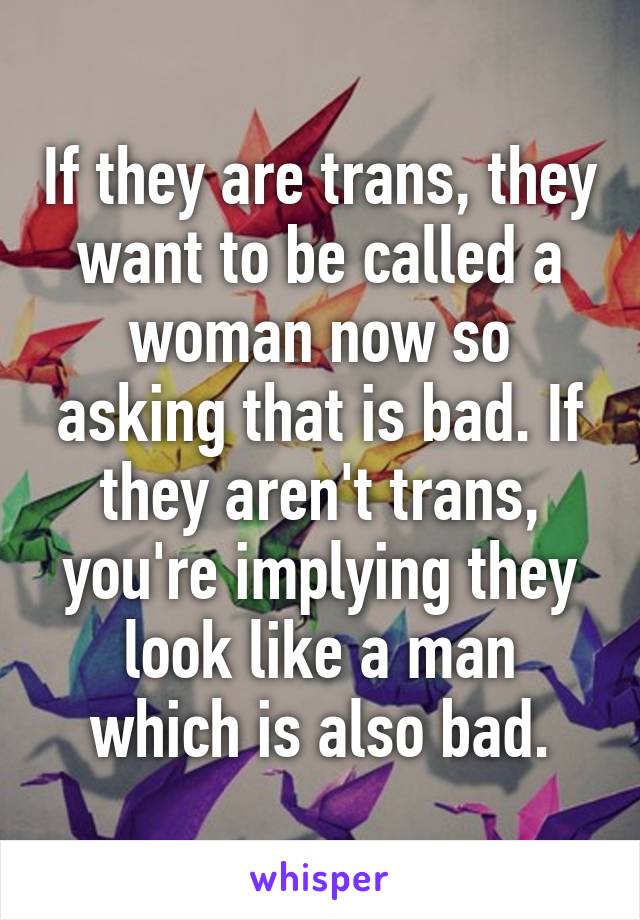 If they are trans, they want to be called a woman now so asking that is bad. If they aren't trans, you're implying they look like a man which is also bad.