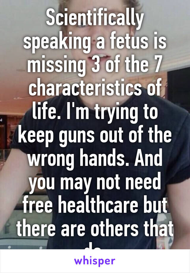 Scientifically speaking a fetus is missing 3 of the 7 characteristics of life. I'm trying to keep guns out of the wrong hands. And you may not need free healthcare but there are others that do.