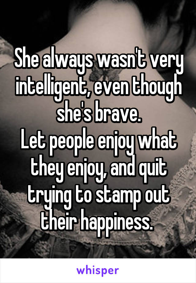 She always wasn't very intelligent, even though she's brave.
Let people enjoy what they enjoy, and quit trying to stamp out their happiness. 