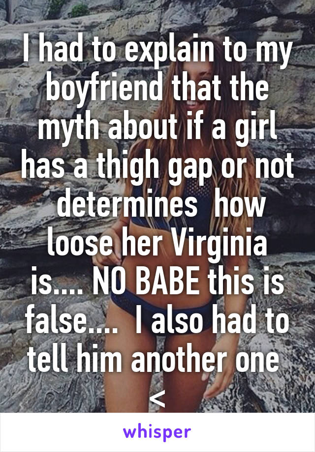 I had to explain to my boyfriend that the myth about if a girl has a thigh gap or not  determines  how loose her Virginia is.... NO BABE this is false....  I also had to tell him another one 
<