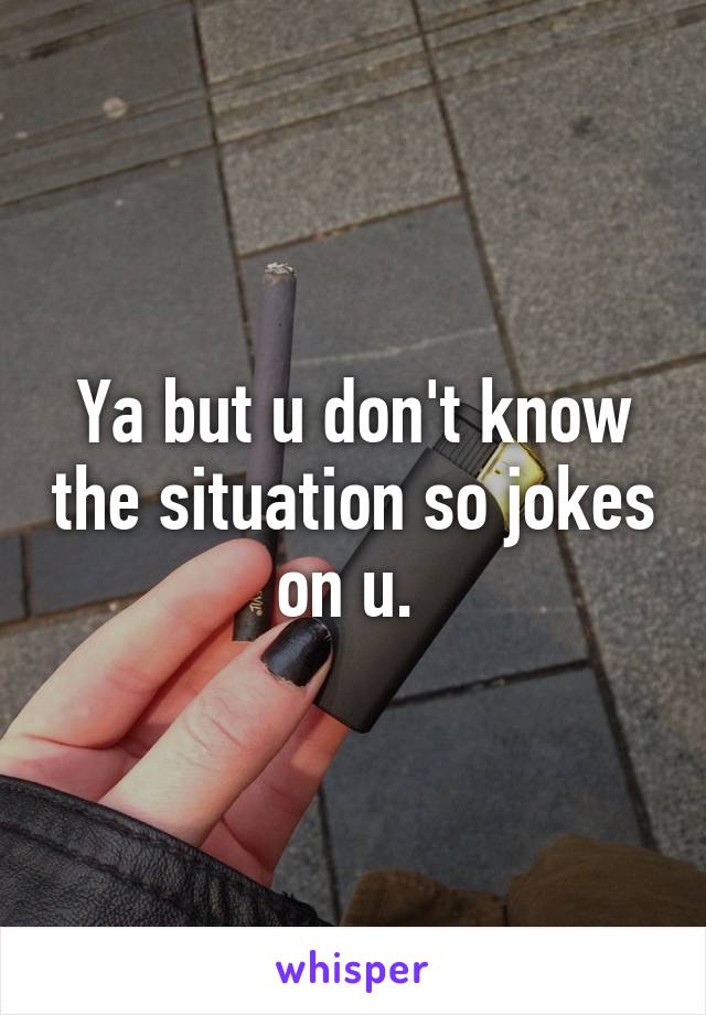 Ya but u don't know the situation so jokes on u. 