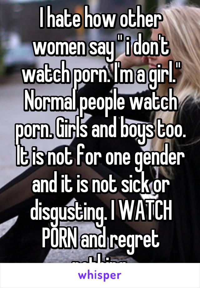 I hate how other women say " i don't watch porn. I'm a girl." Normal people watch porn. Girls and boys too. It is not for one gender and it is not sick or disgusting. I WATCH PORN and regret nothing.