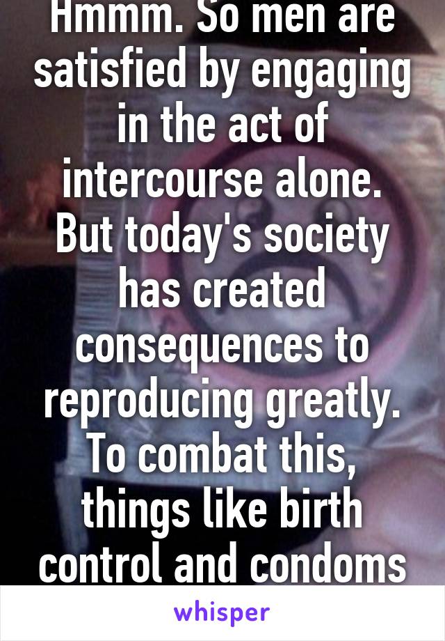 Hmmm. So men are satisfied by engaging in the act of intercourse alone. But today's society has created consequences to reproducing greatly. To combat this, things like birth control and condoms come 